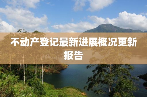 不動(dòng)產(chǎn)登記最新進(jìn)展概況更新報(bào)告