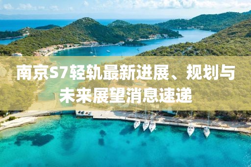 南京S7輕軌最新進(jìn)展、規(guī)劃與未來(lái)展望消息速遞