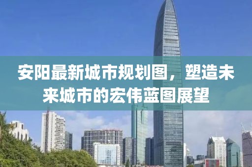 安陽(yáng)最新城市規(guī)劃圖，塑造未來(lái)城市的宏偉藍(lán)圖展望
