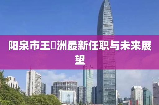 陽泉市王湜洲最新任職與未來展望