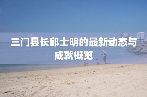 三門縣長邱士明的最新動態(tài)與成就概覽