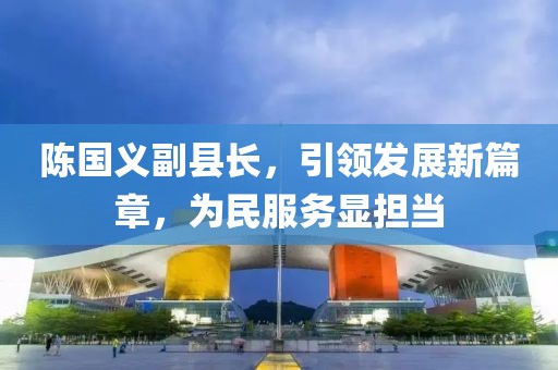 陳國義副縣長，引領(lǐng)發(fā)展新篇章，為民服務(wù)顯擔(dān)當(dāng)