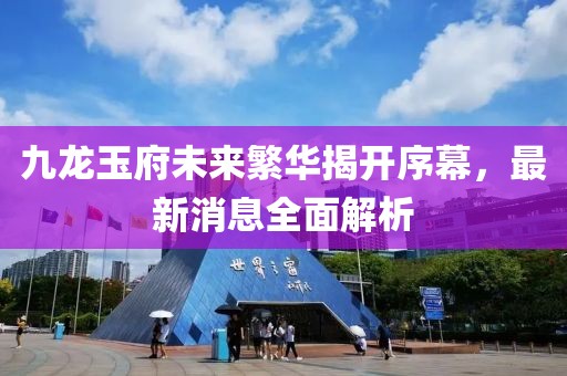 九龍玉府未來繁華揭開序幕，最新消息全面解析