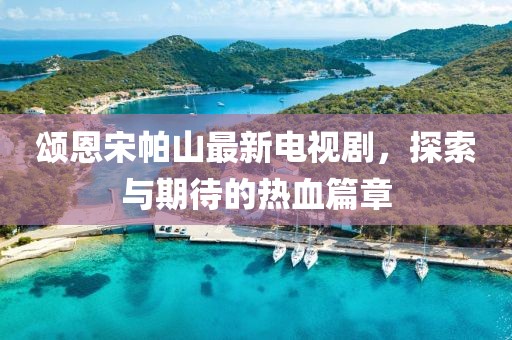 頌恩宋帕山最新電視劇，探索與期待的熱血篇章