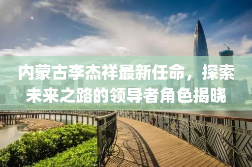 內(nèi)蒙古李杰祥最新任命，探索未來之路的領(lǐng)導者角色揭曉