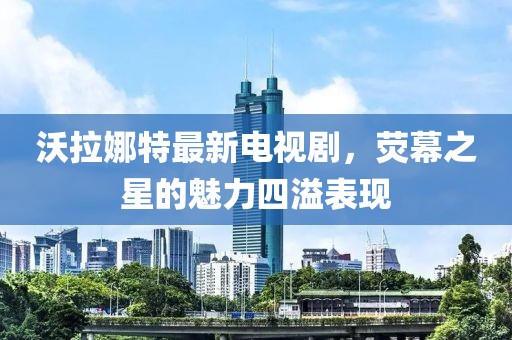沃拉娜特最新電視劇，熒幕之星的魅力四溢表現(xiàn)