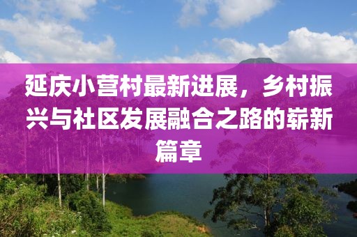 延慶小營(yíng)村最新進(jìn)展，鄉(xiāng)村振興與社區(qū)發(fā)展融合之路的嶄新篇章
