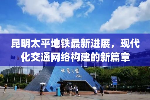 昆明太平地鐵最新進(jìn)展，現(xiàn)代化交通網(wǎng)絡(luò)構(gòu)建的新篇章