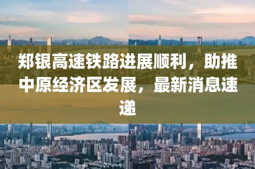 鄭銀高速鐵路進展順利，助推中原經濟區(qū)發(fā)展，最新消息速遞