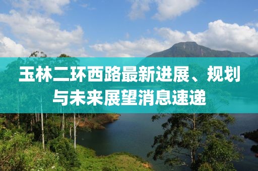 玉林二環(huán)西路最新進(jìn)展、規(guī)劃與未來展望消息速遞