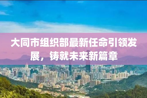 大同市組織部最新任命引領(lǐng)發(fā)展，鑄就未來新篇章