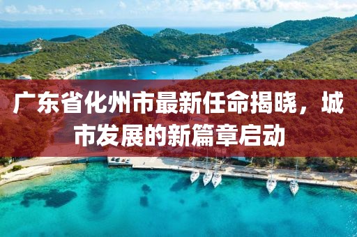 廣東省化州市最新任命揭曉，城市發(fā)展的新篇章啟動(dòng)