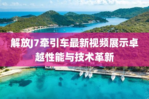 解放J7牽引車最新視頻展示卓越性能與技術(shù)革新