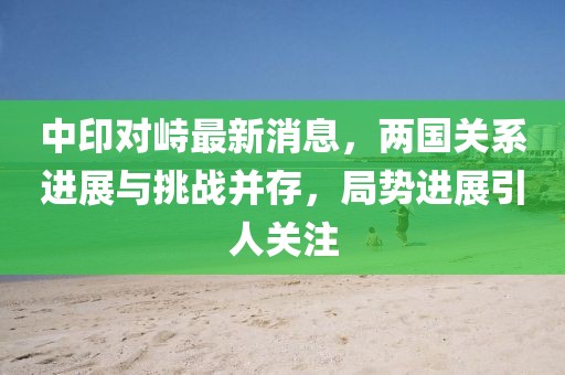 中印對峙最新消息，兩國關系進展與挑戰(zhàn)并存，局勢進展引人關注