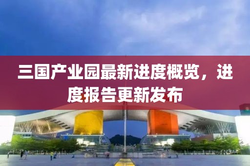 三國產業(yè)園最新進度概覽，進度報告更新發(fā)布