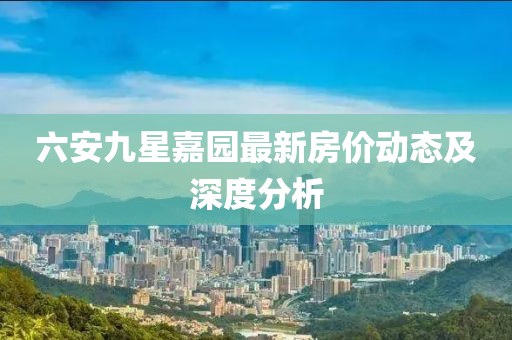 六安九星嘉園最新房價(jià)動態(tài)及深度分析