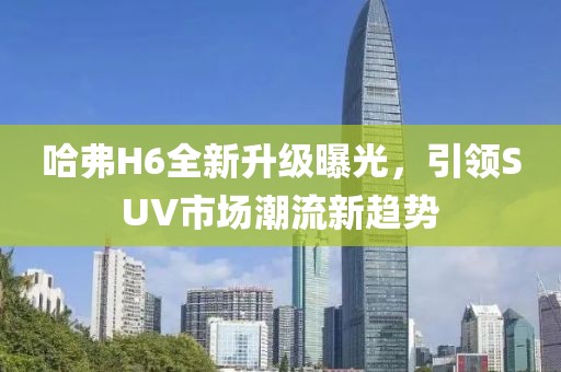 哈弗H6全新升級曝光，引領(lǐng)SUV市場潮流新趨勢