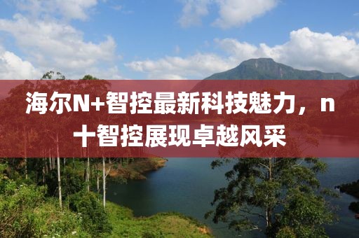海爾N+智控最新科技魅力，n十智控展現(xiàn)卓越風(fēng)采