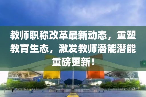 教師職稱改革最新動態(tài)，重塑教育生態(tài)，激發(fā)教師潛能潛能重磅更新！