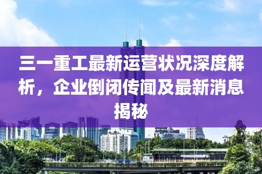 三一重工最新運營狀況深度解析，企業(yè)倒閉傳聞及最新消息揭秘
