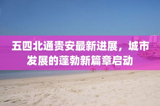 五四北通貴安最新進展，城市發(fā)展的蓬勃新篇章啟動
