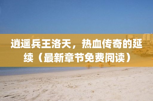 逍遙兵王洛天，熱血傳奇的延續(xù)（最新章節(jié)免費(fèi)閱讀）