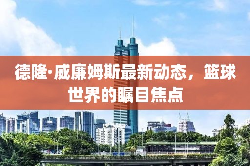德隆·威廉姆斯最新動(dòng)態(tài)，籃球世界的矚目焦點(diǎn)