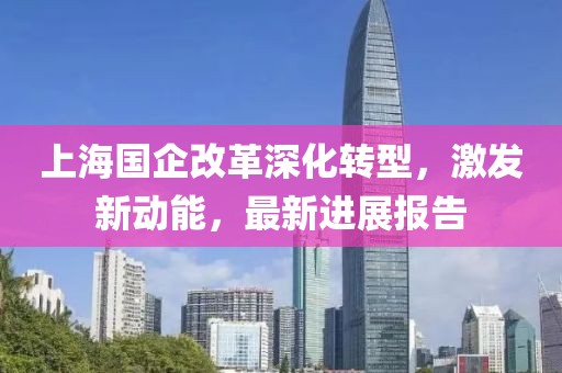 上海國(guó)企改革深化轉(zhuǎn)型，激發(fā)新動(dòng)能，最新進(jìn)展報(bào)告