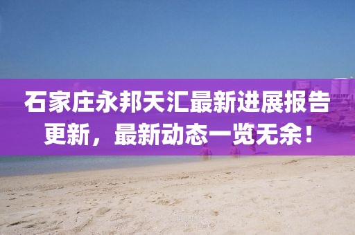 石家莊永邦天匯最新進(jìn)展報(bào)告更新，最新動(dòng)態(tài)一覽無(wú)余！
