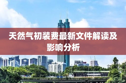 天然氣初裝費(fèi)最新文件解讀及影響分析
