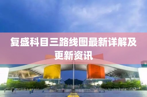 復(fù)盛科目三路線圖最新詳解及更新資訊