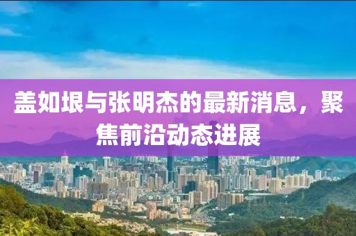 蓋如垠與張明杰的最新消息，聚焦前沿動(dòng)態(tài)進(jìn)展