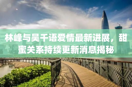 林峰與吳千語(yǔ)愛(ài)情最新進(jìn)展，甜蜜關(guān)系持續(xù)更新消息揭秘