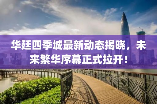 華廷四季城最新動(dòng)態(tài)揭曉，未來繁華序幕正式拉開！