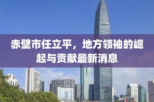 赤壁市任立平，地方領(lǐng)袖的崛起與貢獻最新消息