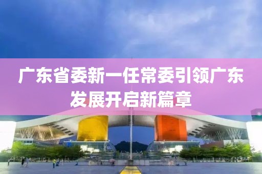廣東省委新一任常委引領(lǐng)廣東發(fā)展開啟新篇章