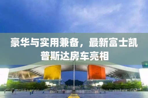 豪華與實用兼?zhèn)?，最新富士凱普斯達房車亮相