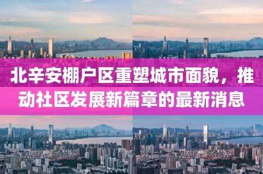 北辛安棚戶區(qū)重塑城市面貌，推動社區(qū)發(fā)展新篇章的最新消息