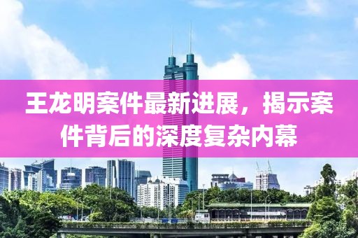 王龍明案件最新進展，揭示案件背后的深度復(fù)雜內(nèi)幕