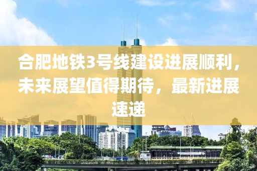 合肥地鐵3號線建設(shè)進(jìn)展順利，未來展望值得期待，最新進(jìn)展速遞