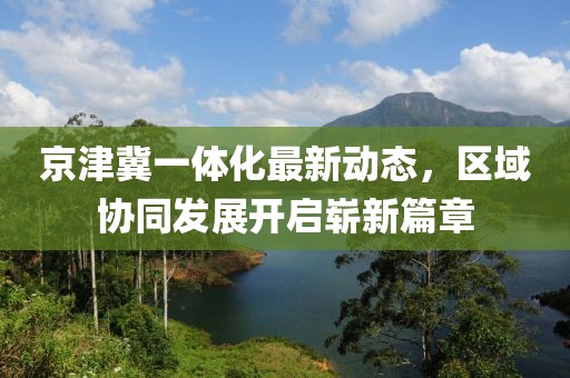 京津冀一體化最新動態(tài)，區(qū)域協(xié)同發(fā)展開啟嶄新篇章