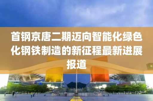 首鋼京唐二期邁向智能化綠色化鋼鐵制造的新征程最新進(jìn)展報(bào)道