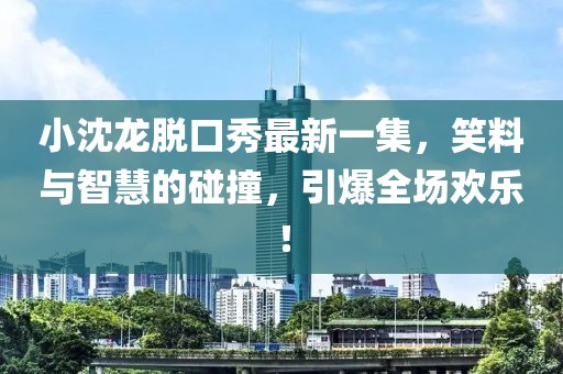 小沈龍脫口秀最新一集，笑料與智慧的碰撞，引爆全場(chǎng)歡樂(lè)！