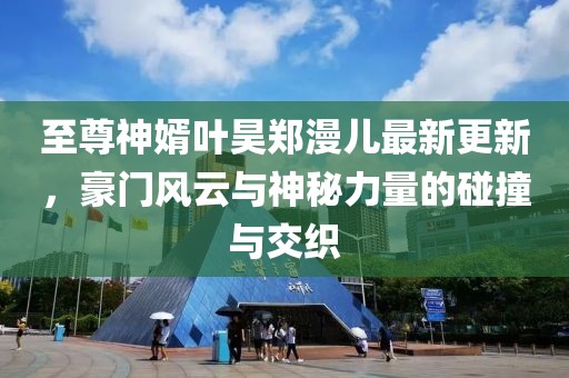 至尊神婿葉昊鄭漫兒最新更新，豪門風(fēng)云與神秘力量的碰撞與交織