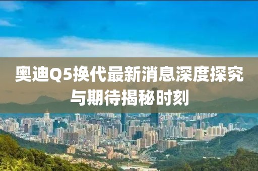 奧迪Q5換代最新消息深度探究與期待揭秘時刻