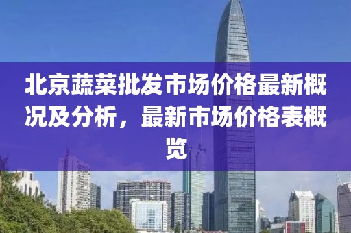 北京蔬菜批發(fā)市場(chǎng)價(jià)格最新概況及分析，最新市場(chǎng)價(jià)格表概覽