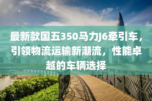 最新款國五350馬力J6牽引車，引領(lǐng)物流運輸新潮流，性能卓越的車輛選擇