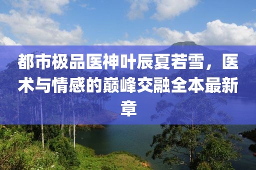 都市極品醫(yī)神葉辰夏若雪，醫(yī)術(shù)與情感的巔峰交融全本最新章