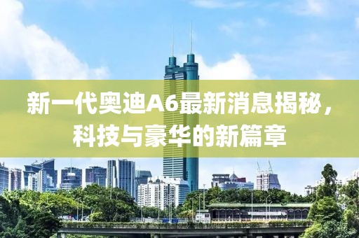 新一代奧迪A6最新消息揭秘，科技與豪華的新篇章
