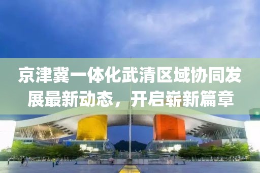 京津冀一體化武清區(qū)域協(xié)同發(fā)展最新動(dòng)態(tài)，開啟嶄新篇章